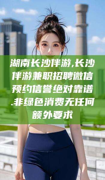 邯郸湖南长沙伴游,长沙伴游兼职招聘微信预约信誉绝对靠谱.非绿色消费无任何额外要求