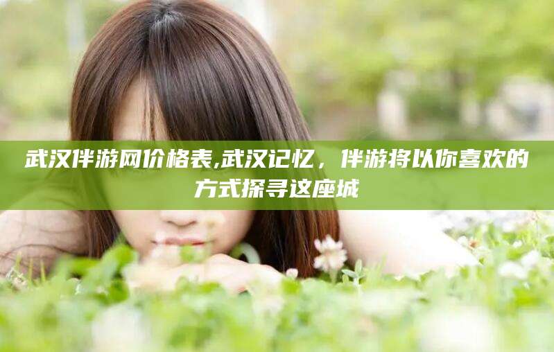 邯郸武汉伴游网价格表,武汉记忆，伴游将以你喜欢的方式探寻这座城