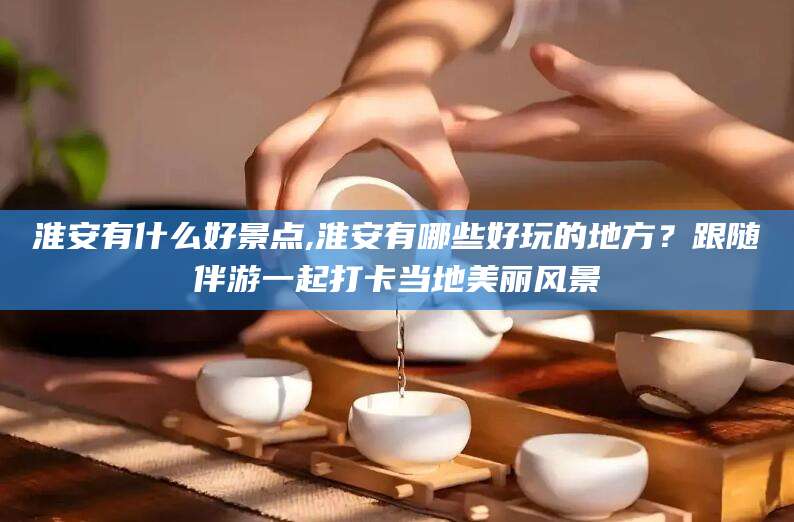 邯郸淮安有什么好景点,淮安有哪些好玩的地方？跟随伴游一起打卡当地美丽风景