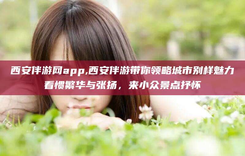 邯郸西安伴游网app,西安伴游带你领略城市别样魅力看惯繁华与张扬，来小众景点抒怀