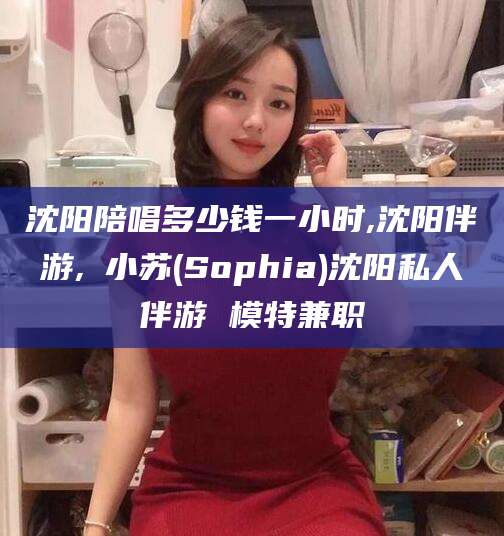 邯郸沈阳陪唱多少钱一小时,沈阳伴游,贠小苏(Sophia)沈阳私人伴游 模特兼职