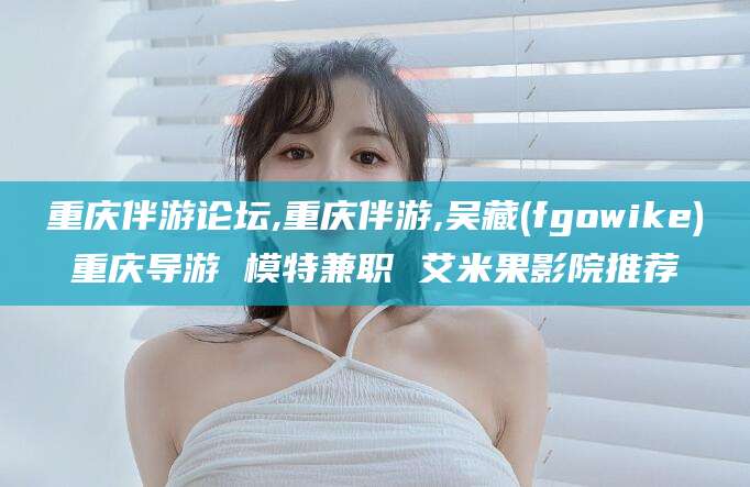 邯郸重庆伴游论坛,重庆伴游,吴藏(fgowike)重庆导游 模特兼职 艾米果影院推荐