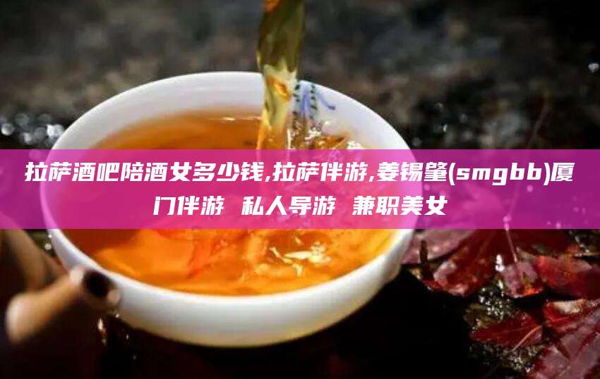 邯郸拉萨酒吧陪酒女多少钱,拉萨伴游,姜锡肇(smgbb)厦门伴游 私人导游 兼职美女