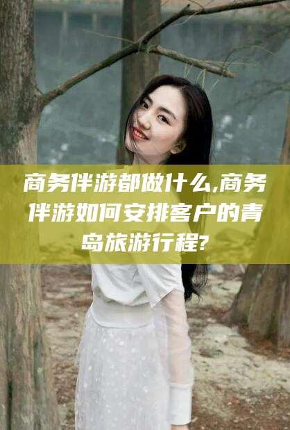 邯郸商务伴游都做什么,商务伴游如何安排客户的青岛旅游行程?