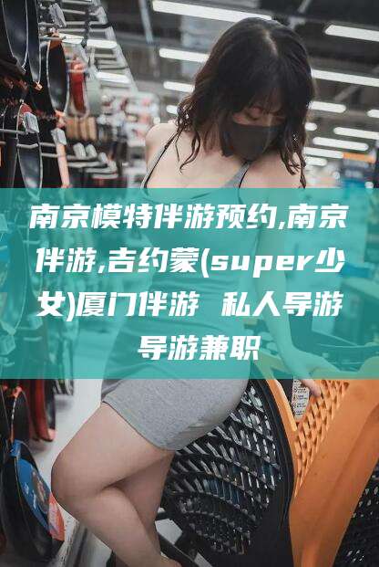 邯郸南京模特伴游预约,南京伴游,吉约蒙(super少女)厦门伴游 私人导游 导游兼职