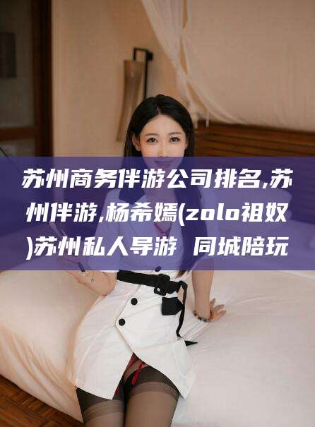 邯郸苏州商务伴游公司排名,苏州伴游,杨希嫣(zolo祖奴)苏州私人导游 同城陪玩