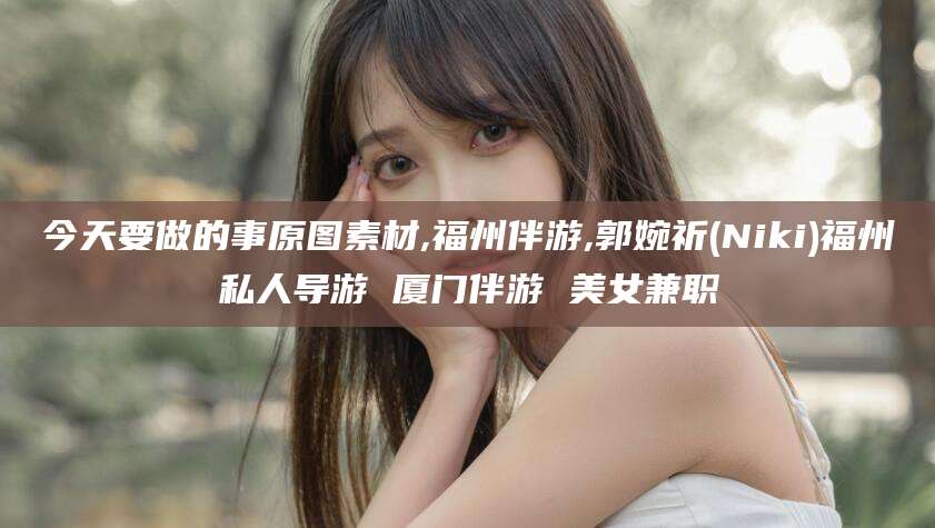 邯郸今天要做的事原图素材,福州伴游,郭婉祈(Niki)福州私人导游 厦门伴游 美女兼职
