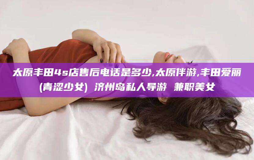 邯郸太原丰田4s店售后电话是多少,太原伴游,丰田爱丽(青涩少女) 济州岛私人导游 兼职美女