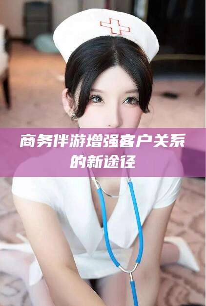 邯郸商务伴游增强客户关系的新途径