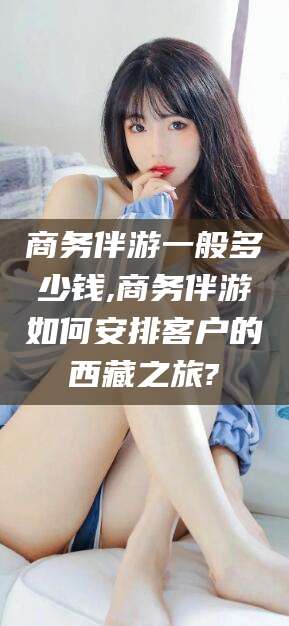 邯郸商务伴游一般多少钱,商务伴游如何安排客户的西藏之旅?