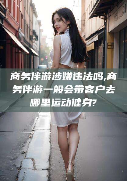 邯郸商务伴游涉嫌违法吗,商务伴游一般会带客户去哪里运动健身?