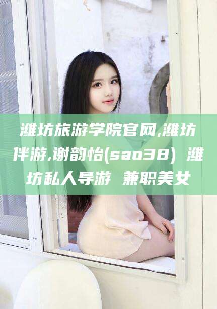 邯郸潍坊旅游学院官网,潍坊伴游,谢韵怡(sao38) 潍坊私人导游 兼职美女