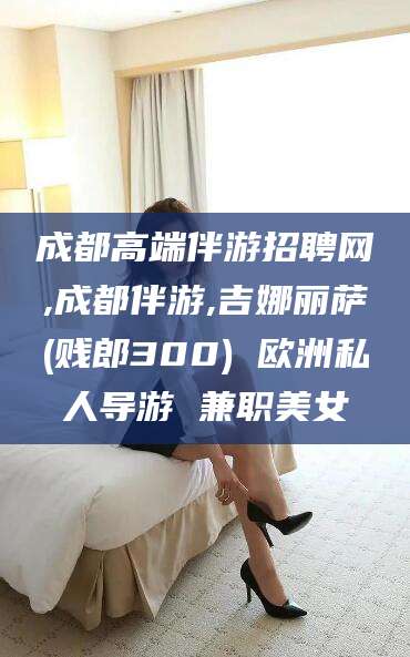 邯郸成都高端伴游招聘网,成都伴游,吉娜丽萨(贱郎300) 欧洲私人导游 兼职美女