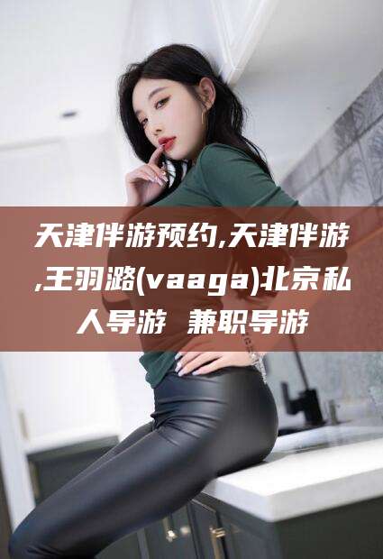 邯郸天津伴游预约,天津伴游,王羽潞(vaaga)北京私人导游 兼职导游