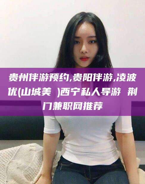 邯郸贵州伴游预约,贵阳伴游,凌波优(山城美姫)西宁私人导游 荆门兼职网推荐