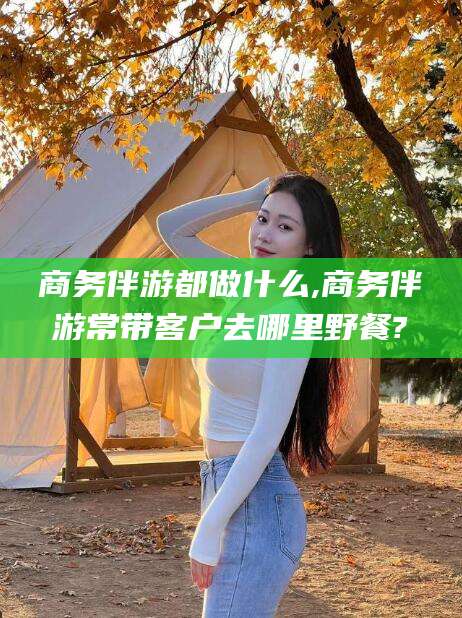 邯郸商务伴游都做什么,商务伴游常带客户去哪里野餐?