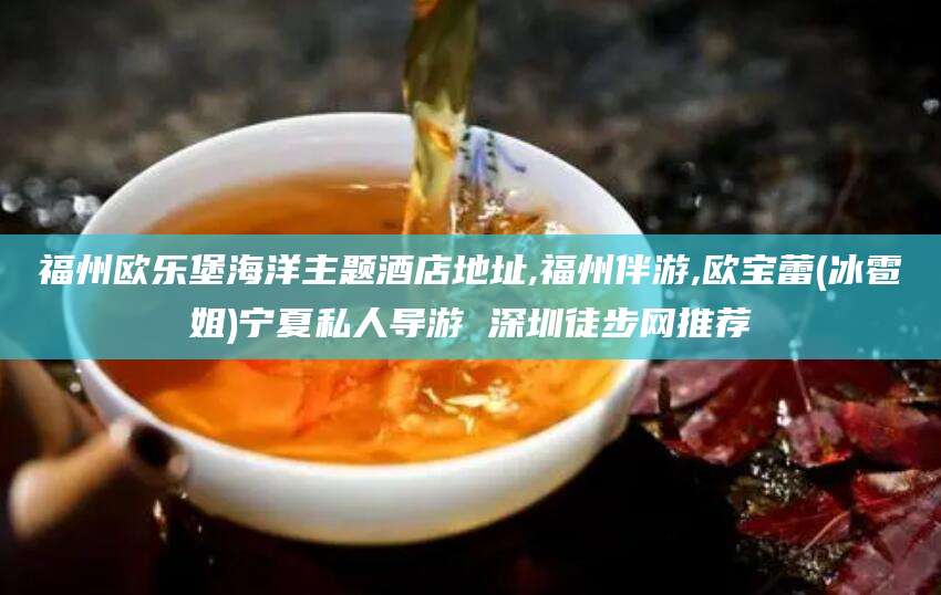邯郸福州欧乐堡海洋主题酒店地址,福州伴游,欧宝蕾(冰雹姐)宁夏私人导游 深圳徒步网推荐