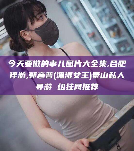 邯郸今天要做的事儿图片大全集,合肥伴游,郭彦普(濡湿女王)泰山私人导游 组挂网推荐