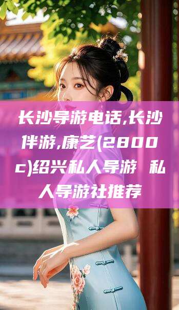 邯郸长沙导游电话,长沙伴游,康艺(2800c)绍兴私人导游 私人导游社推荐