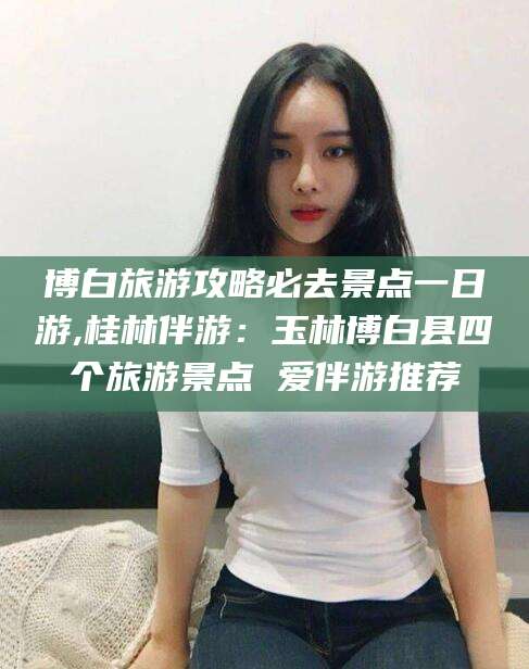 邯郸博白旅游攻略必去景点一日游,桂林伴游：玉林博白县四个旅游景点 爱伴游推荐