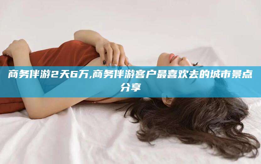 邯郸商务伴游2天6万,商务伴游客户最喜欢去的城市景点分享