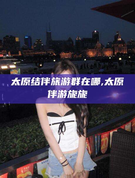 邯郸太原结伴旅游群在哪,太原伴游旎旎
