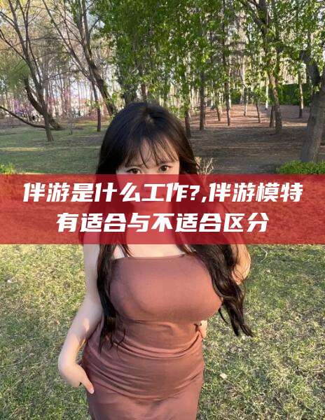 邯郸伴游是什么工作?,伴游模特有适合与不适合区分