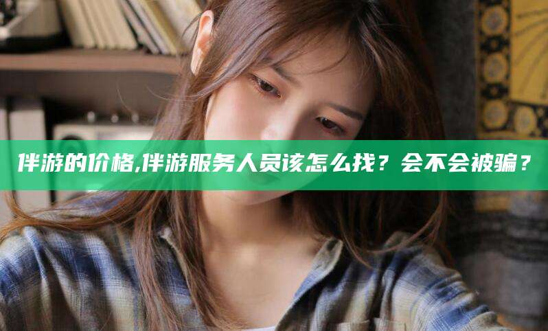 邯郸伴游的价格,伴游服务人员该怎么找？会不会被骗？