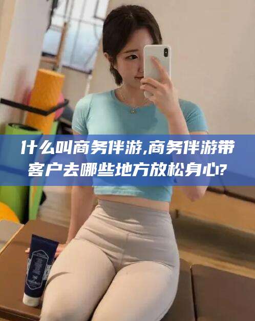 邯郸什么叫商务伴游,商务伴游带客户去哪些地方放松身心?