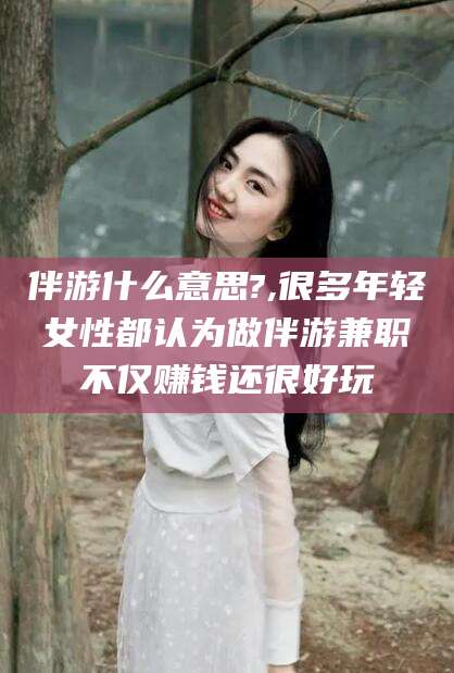 邯郸伴游什么意思?,很多年轻女性都认为做伴游兼职不仅赚钱还很好玩
