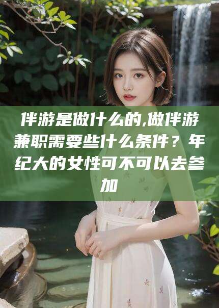 邯郸伴游是做什么的,做伴游兼职需要些什么条件？年纪大的女性可不可以去参加