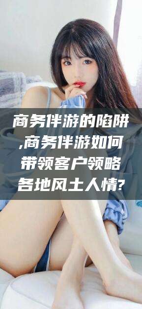 邯郸商务伴游的陷阱,商务伴游如何带领客户领略各地风土人情?