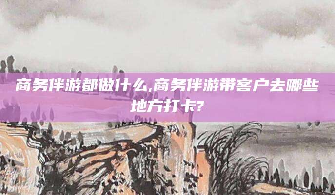 邯郸商务伴游都做什么,商务伴游带客户去哪些地方打卡?
