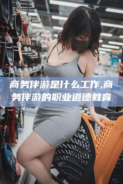 邯郸商务伴游是什么工作,商务伴游的职业道德教育