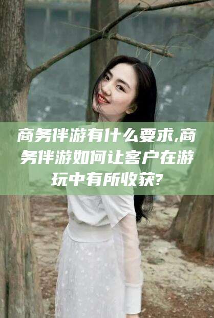 邯郸商务伴游有什么要求,商务伴游如何让客户在游玩中有所收获?