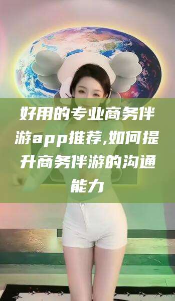 邯郸好用的专业商务伴游app推荐,如何提升商务伴游的沟通能力