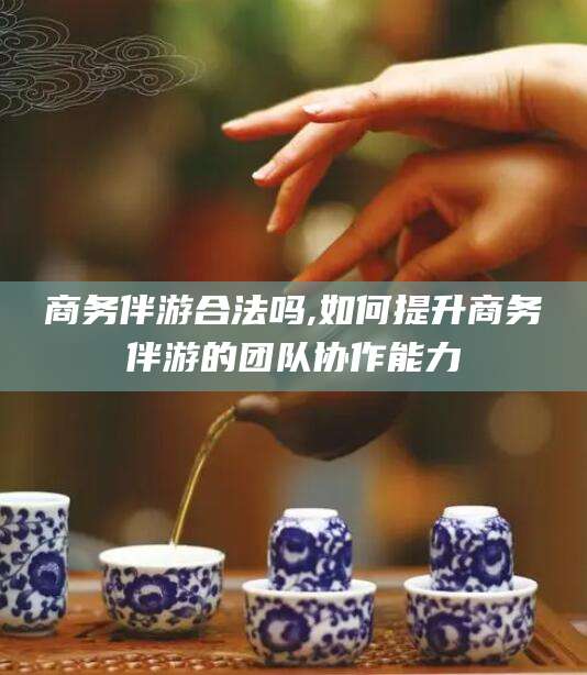 邯郸商务伴游合法吗,如何提升商务伴游的团队协作能力