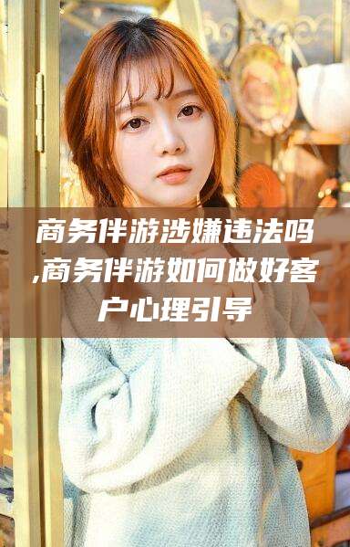 邯郸商务伴游涉嫌违法吗,商务伴游如何做好客户心理引导