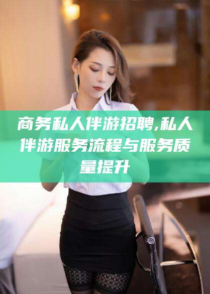 邯郸商务私人伴游招聘,私人伴游服务流程与服务质量提升