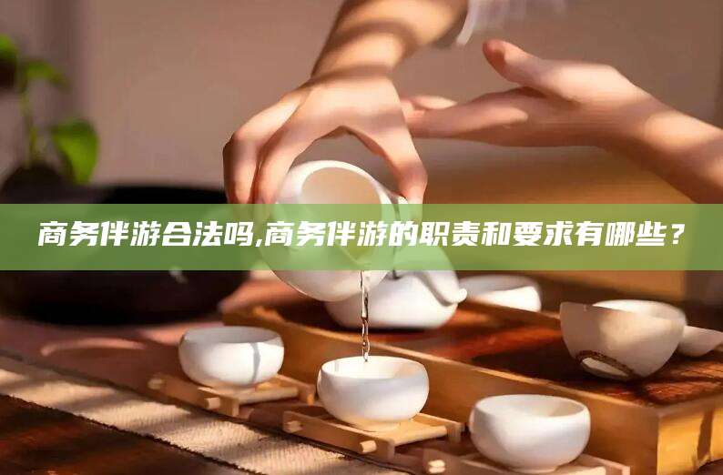 邯郸商务伴游合法吗,商务伴游的职责和要求有哪些？