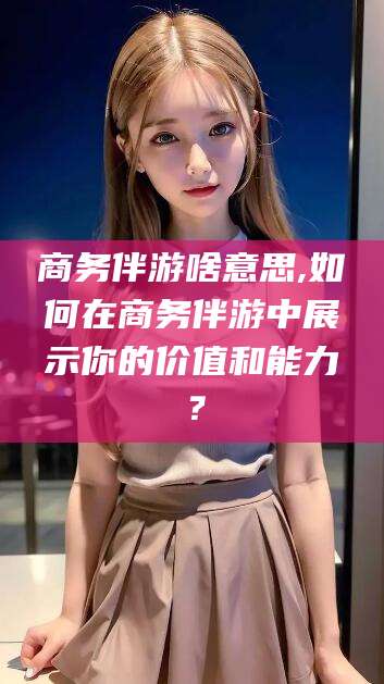 邯郸商务伴游啥意思,如何在商务伴游中展示你的价值和能力？