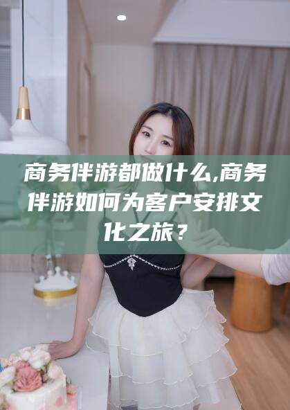 邯郸商务伴游都做什么,商务伴游如何为客户安排文化之旅？