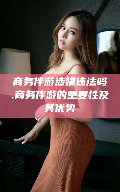邯郸商务伴游涉嫌违法吗,商务伴游的重要性及其优势