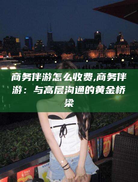 邯郸商务伴游怎么收费,商务伴游：与高层沟通的黄金桥梁