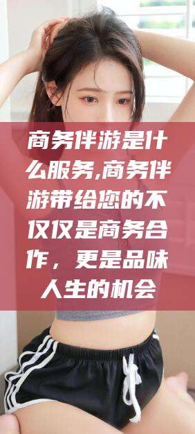 邯郸商务伴游是什么服务,商务伴游带给您的不仅仅是商务合作，更是品味人生的机会