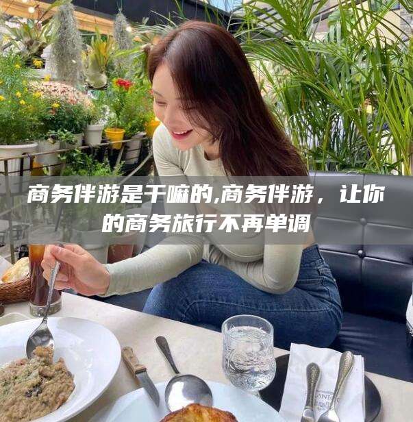 邯郸商务伴游是干嘛的,商务伴游，让你的商务旅行不再单调