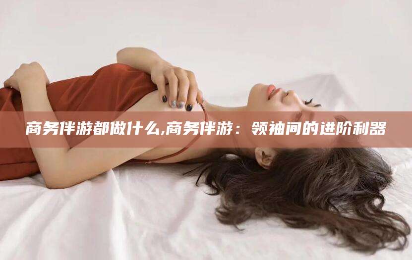 邯郸商务伴游都做什么,商务伴游：领袖间的进阶利器