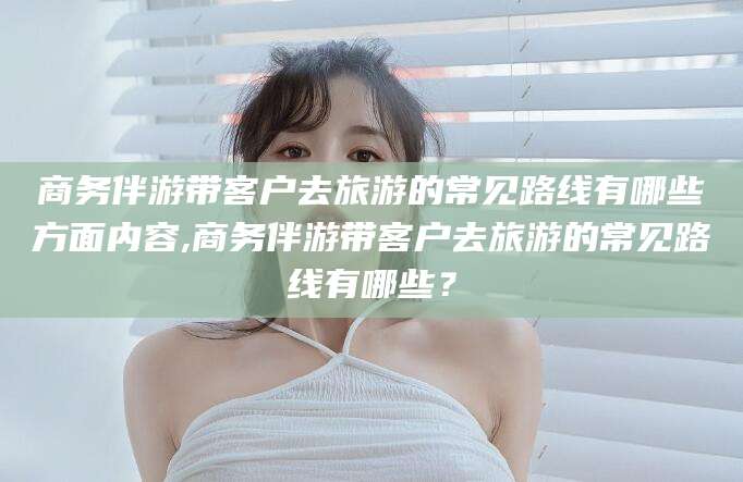 邯郸商务伴游带客户去旅游的常见路线有哪些方面内容,商务伴游带客户去旅游的常见路线有哪些？