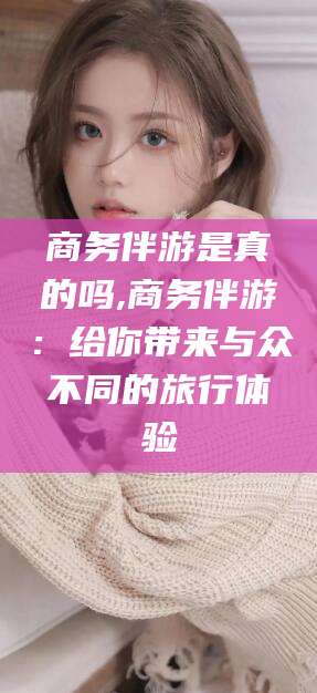 邯郸商务伴游是真的吗,商务伴游：给你带来与众不同的旅行体验
