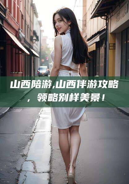 邯郸山西陪游,山西伴游攻略，领略别样美景！